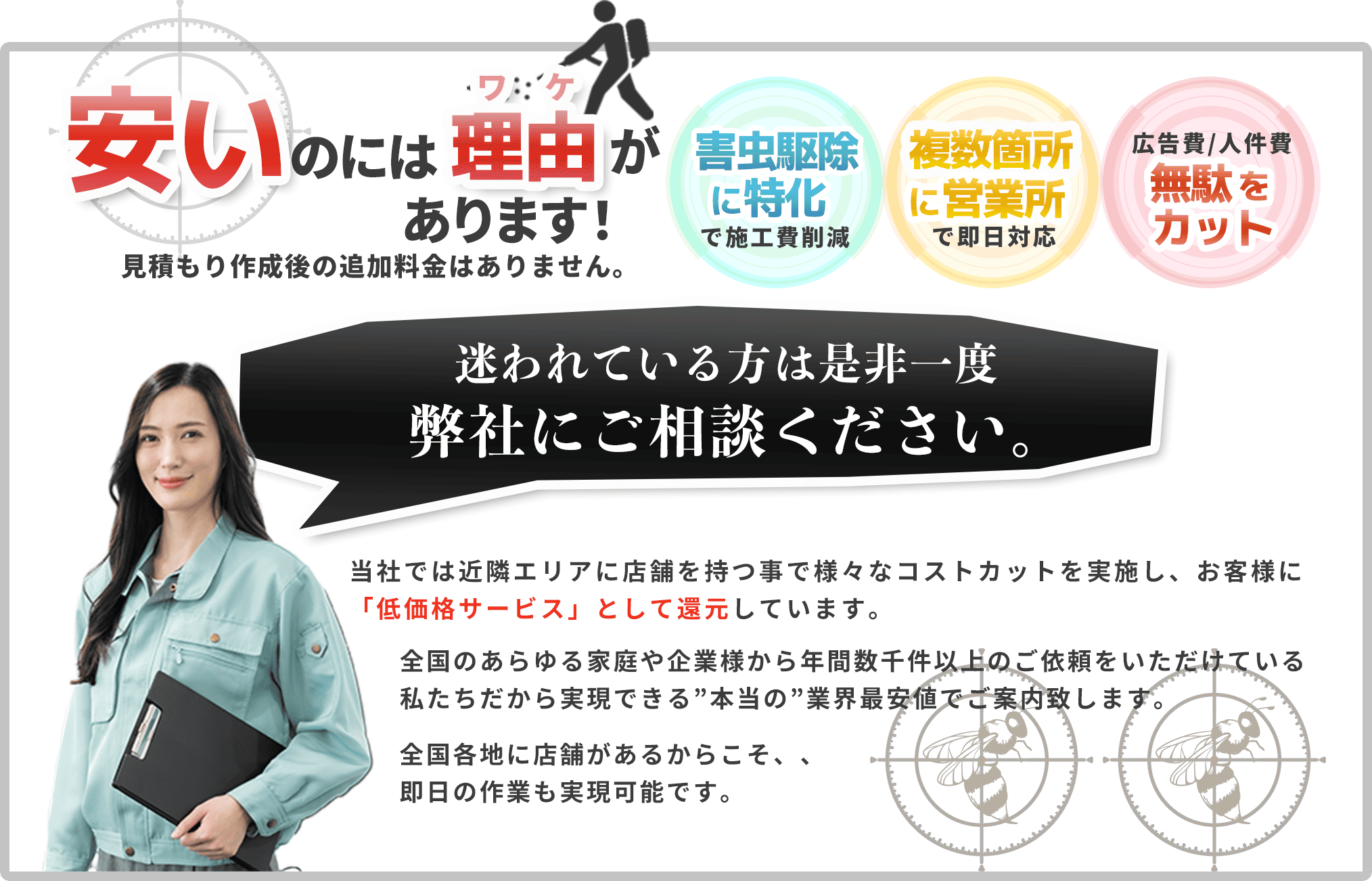 安いのには理由があります！見積もり作成後の追加料金はありません。ハチ駆除・害虫駆除に特化で施工費削減｜複数箇所に営業所で即日対応｜広告費｜人件費無駄をカット。迷われている方は是非一度弊社にご相談ください。
