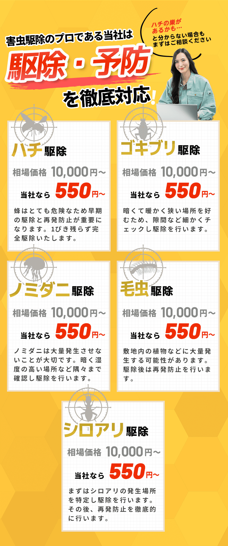蜂駆除レスキュー110番は駆除・予防を徹底対応！｜ハチ駆除｜暗くて暖かい場所を好むため、隙間など細かくチェックし駆除を行います。｜シロアリ駆除｜まずはシロアリの発生場所を特定し駆除を行います。その後、再発防止を徹底的に行います。｜ノミダニ駆除｜ノミダニは大量発生させないことが大切です。暗く湿度の高い場所など隅々まで確認し駆除を行います。｜毛虫駆除｜敷地内の植物などに大量発生する可能性があります。駆除後は再発防止を行います。｜ハチ駆除｜ハチはとても危険なため早期の駆除と再発防止が重要になります。1ぴき残らず完全駆除いたします。